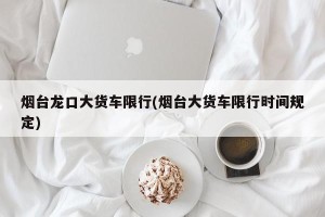 烟台龙口大货车限行(烟台大货车限行时间规定)