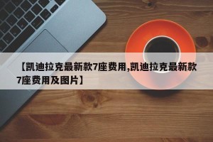 【凯迪拉克最新款7座费用,凯迪拉克最新款7座费用及图片】