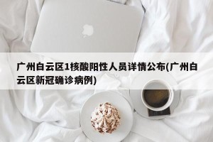 广州白云区1核酸阳性人员详情公布(广州白云区新冠确诊病例)