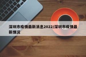 深圳市疫情最新消息2022/深圳市疫情最新情况
