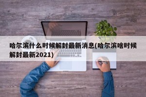 哈尔滨什么时候解封最新消息(哈尔滨啥时候解封最新2021)