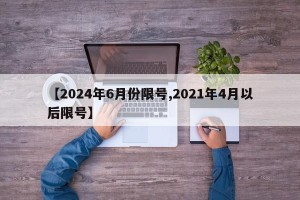 【2024年6月份限号,2021年4月以后限号】