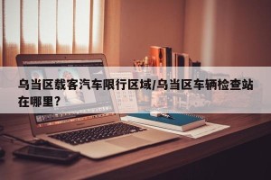乌当区载客汽车限行区域/乌当区车辆检查站在哪里?