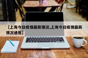 【上海今日疫情最新情况,上海今日疫情最新情况通报】