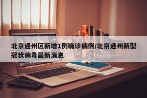北京通州区新增1例确诊病例/北京通州新型冠状病毒最新消息