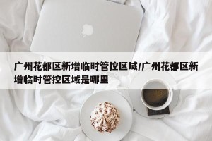 广州花都区新增临时管控区域/广州花都区新增临时管控区域是哪里