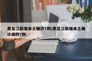 黑龙江新增本土确诊7例/黑龙江新增本土确诊病例7例