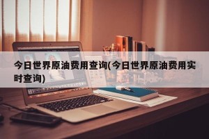 今日世界原油费用查询(今日世界原油费用实时查询)