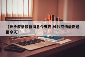 【长沙疫情最新消息今天开,长沙疫情最新通报今天】