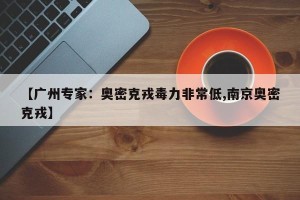【广州专家：奥密克戎毒力非常低,南京奥密克戎】