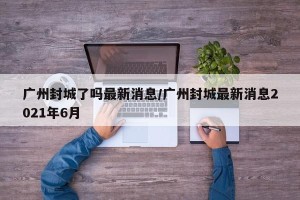 广州封城了吗最新消息/广州封城最新消息2021年6月