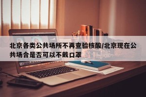 北京各类公共场所不再查验核酸/北京现在公共场合是否可以不戴口罩