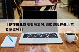 【现在去北京需要隔离吗,谁知道现在去北京要隔离吗?】
