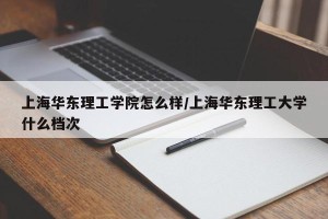 上海华东理工学院怎么样/上海华东理工大学什么档次