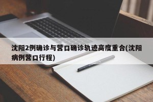 沈阳2例确诊与营口确诊轨迹高度重合(沈阳病例营口行程)