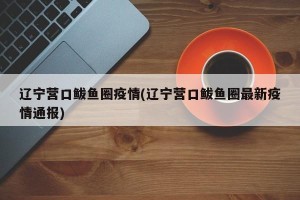 辽宁营口鲅鱼圈疫情(辽宁营口鲅鱼圈最新疫情通报)