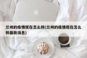 兰州的疫情现在怎么样(兰州的疫情现在怎么样最新消息)