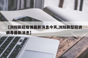 【浏阳新冠疫情最新消息今天,浏阳新型冠状病毒最新消息】