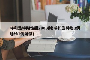 呼和浩特阳性超2800例(呼和浩特增2例确诊1例疑似)