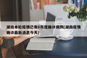 湖南本轮疫情已有6市现确诊病例(湖南疫情确诊最新消息今天)