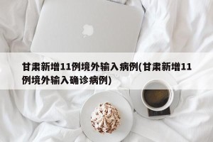 甘肃新增11例境外输入病例(甘肃新增11例境外输入确诊病例)