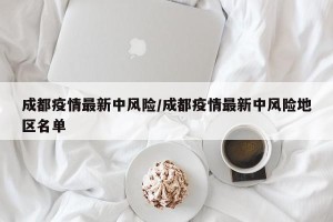 成都疫情最新中风险/成都疫情最新中风险地区名单