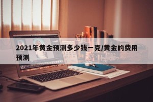 2021年黄金预测多少钱一克/黄金的费用预测