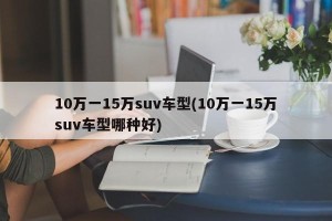 10万一15万suv车型(10万一15万suv车型哪种好)