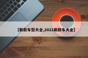 【新款车型大全,2021新款车大全】