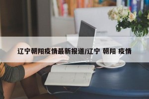 辽宁朝阳疫情最新报道/辽宁 朝阳 疫情