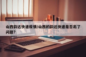 山西韵达快递疫情/山西的韵达快递是否出了问题?