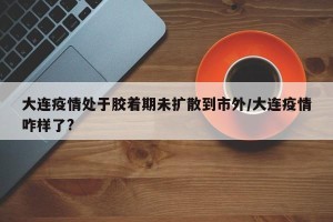 大连疫情处于胶着期未扩散到市外/大连疫情咋样了?