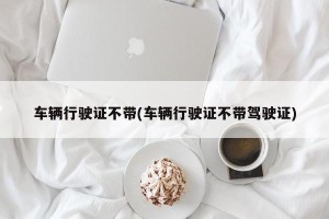 车辆行驶证不带(车辆行驶证不带驾驶证)