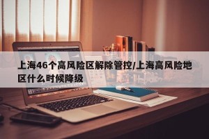 上海46个高风险区解除管控/上海高风险地区什么时候降级