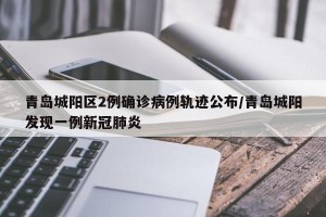 青岛城阳区2例确诊病例轨迹公布/青岛城阳发现一例新冠肺炎